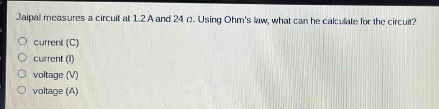 jaipal measures a circuit at 1.2 a and 24 ω. using ohms law, what can he calculate for the circuit?\no current (c)\no current (i)\no voltage (v)\no voltage (a)