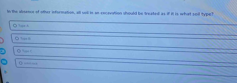in the absence of other information, all soil in an excavation should be treated as if it is what soil type?\ntype a\ntype b\ntype c\nsolid rock