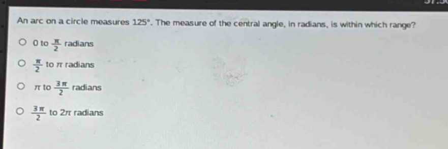 an arc on a circle measures 125°. the measure of the central angle, in radians, is within which range?\n0 to $\frac{pi}{2}$ radians\n$\frac{pi}{2}$ to $pi$ radians\n$pi$ to $\frac{3pi}{2}$ radians\n$\frac{3pi}{2}$ to $2pi$ radians