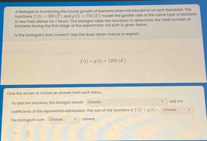a biologist is monitoring the hourly growth of bacteria when introduced to an anti - bacterial. the functions $f(t)=500(2^{t})$ and $g(t)=750(2^{t})$ model the growth rate of the same type of bacteria in two petri dishes for $t$ hours. the biologist adds the functions to determine the total number of bacteria during the first stage of the experiment. his sum is given below. is the biologists sum correct? use the drop - down menus to explain. $f(t)+g(t)=1250(4^{t})$ click the arrows to choose an answer from each menu. to add the functions, the biologist should choose... add the coefficients of the exponential expressions. the sum of the functions is $f(t)+g(t)=$ choose... the biologists sum choose... correct.