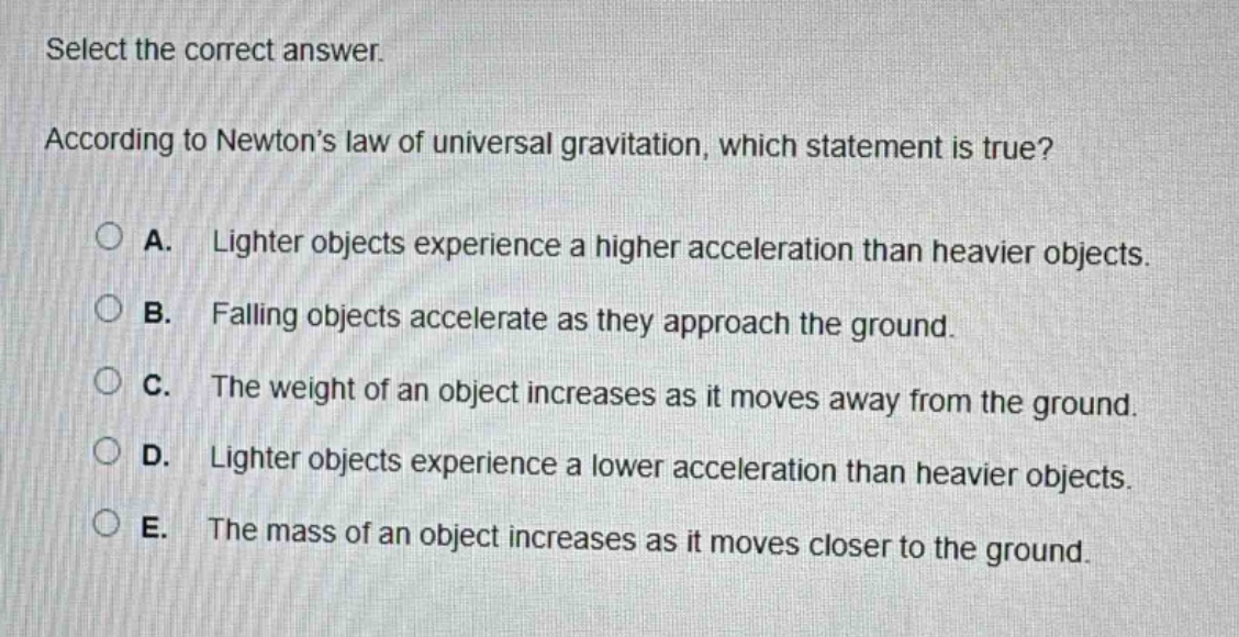 select the correct answer. according to newton’s law of universal gravitation, which statement is true? a. lighter objects experience a higher acceleration than heavier objects. b. falling objects accelerate as they approach the ground. c. the weight of an object increases as it moves away from the ground. d. lighter objects experience a lower acceleration than heavier objects. e. the mass of an object increases as it moves closer to the ground.