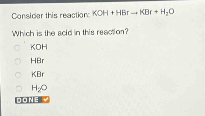consider this reaction: koh + hbr → kbr + h₂o\nwhich is the acid in this reaction?\nkoh\nhbr\nkbr\nh₂o\ndone