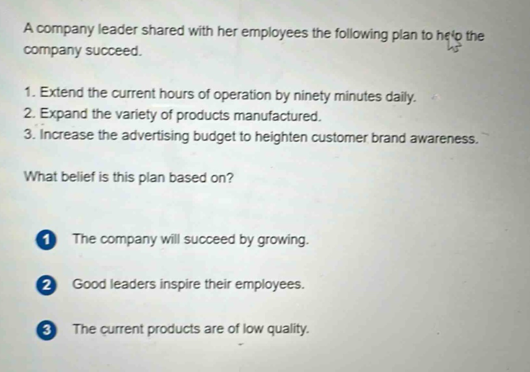 a company leader shared with her employees the following plan to help the company succeed.\n1. extend the current hours of operation by ninety minutes daily.\n2. expand the variety of products manufactured.\n3. increase the advertising budget to heighten customer brand awareness.\nwhat belief is this plan based on?\n1 the company will succeed by growing.\n2 good leaders inspire their employees.\n3 the current products are of low quality.
