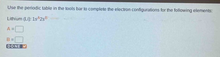 use the periodic table in the tools bar to complete the electron configurations for the following elements: lithium (li): 1s^a2s^b\na = \n\nb = \n\ndone
