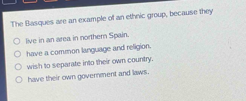 the basques are an example of an ethnic group, because they\nlive in an area in northern spain.\nhave a common language and religion.\nwish to separate into their own country.\nhave their own government and laws.