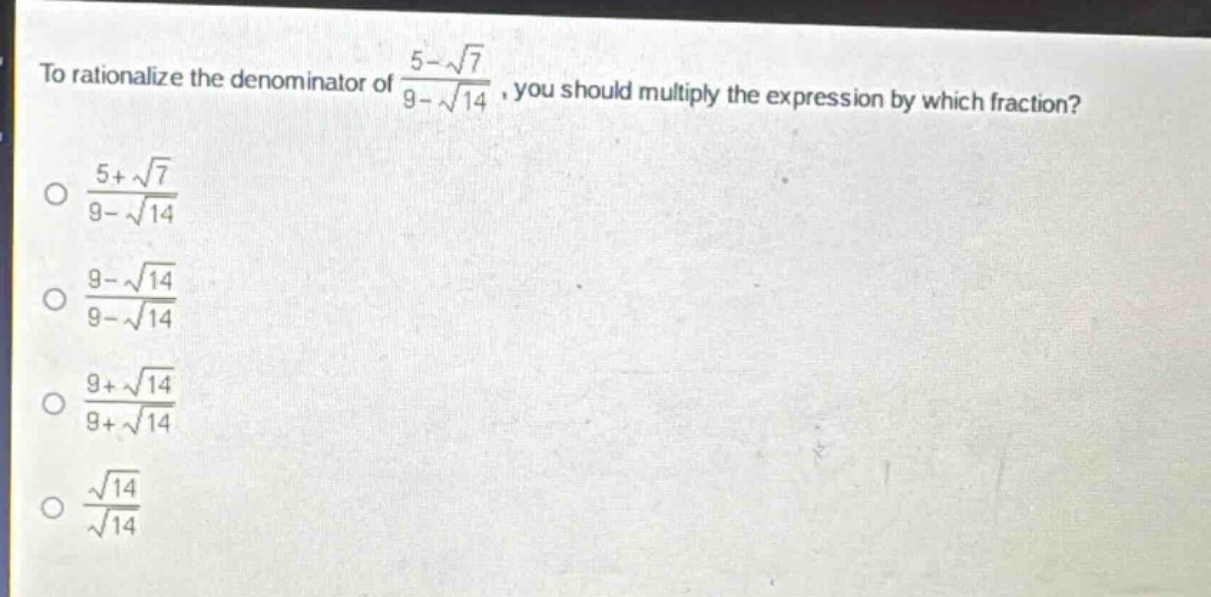 to rationalize the denominator of $\frac{5 - sqrt{7}}{9-sqrt{14}}$, you should multiply the expression by which fraction?\n$\frac{5+sqrt{7}}{9 - sqrt{14}}$\n$\frac{9-sqrt{14}}{9 - sqrt{14}}$\n$\frac{9+sqrt{14}}{9+sqrt{14}}$\n$\frac{sqrt{14}}{sqrt{14}}$