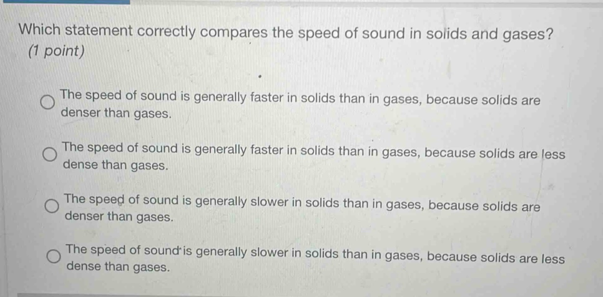 which statement correctly compares the speed of sound in solids and gases? (1 point)\nthe speed of sound is generally faster in solids than in gases, because solids are denser than gases.\nthe speed of sound is generally faster in solids than in gases, because solids are less dense than gases.\nthe speed of sound is generally slower in solids than in gases, because solids are denser than gases.\nthe speed of sound is generally slower in solids than in gases, because solids are less dense than gases.