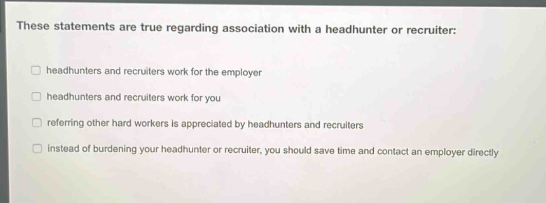 these statements are true regarding association with a headhunter or recruiter: headhunters and recruiters work for the employer headhunters and recruiters work for you referring other hard workers is appreciated by headhunters and recruiters instead of burdening your headhunter or recruiter, you should save time and contact an employer directly