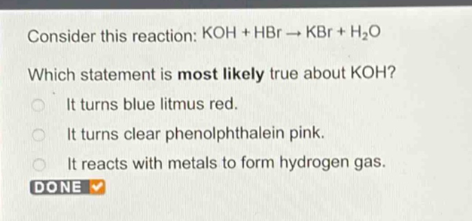 consider this reaction: koh + hbr → kbr + h₂o\nwhich statement is most likely true about koh?\nit turns blue litmus red.\nit turns clear phenolphthalein pink.\nit reacts with metals to form hydrogen gas.