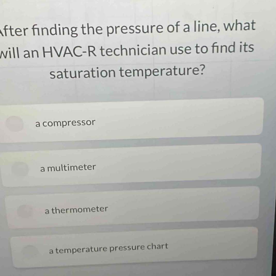 after finding the pressure of a line, what will an hvac - r technician use to find its saturation temperature?\na compressor\na multimeter\na thermometer\na temperature pressure chart