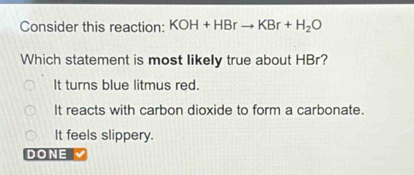 consider this reaction: koh + hbr → kbr + h₂o\nwhich statement is most likely true about hbr?\nit turns blue litmus red.\nit reacts with carbon dioxide to form a carbonate.\nit feels slippery.\ndone