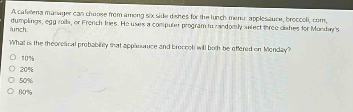 a cafeteria manager can choose from among six side dishes for the lunch menu: applesauce, broccoli, corn, dumplings, egg rolls, or french fries. he uses a computer program to randomly select three dishes for monday’s lunch. what is the theoretical probability that applesauce and broccoli will both be offered on monday? 10% 20% 50% 80%