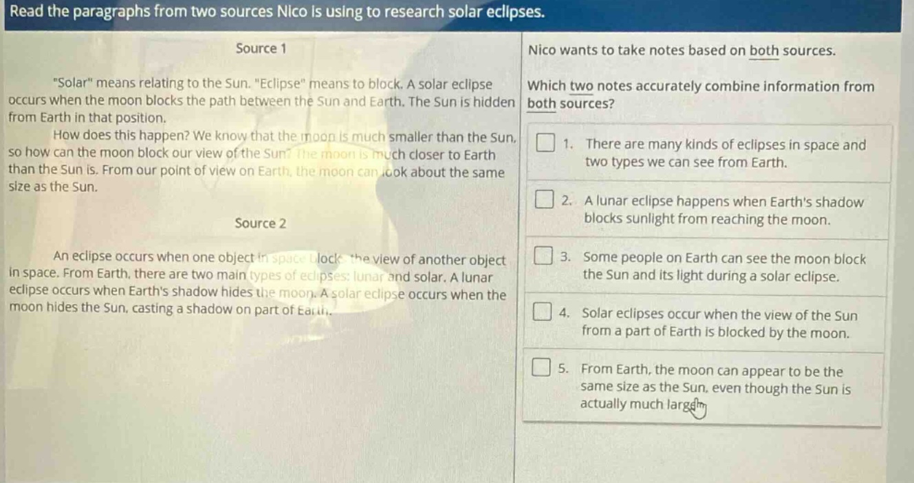 read the paragraphs from two sources nico is using to research solar eclipses. source 1 \solar\ means relating to the sun. \eclipse\ means to block. a solar eclipse occurs when the moon blocks the path between the sun and earth. the sun is hidden from earth in that position. how does this happen? we know that the moon is much smaller than the sun, so how can the moon block our view of the sun? the moon is much closer to earth than the sun is. from our point of view on earth, the moon can look about the same size as the sun. source 2 an eclipse occurs when one object in space blocks the view of another object in space. from earth, there are two main types of eclipses: lunar and solar. a lunar eclipse occurs when earths shadow hides the moon. a solar eclipse occurs when the moon hides the sun, casting a shadow on part of earth. nico wants to take notes based on both sources. which two notes accurately combine information from both sources? 1. there are many kinds of eclipses in space and two types we can see from earth. 2. a lunar eclipse happens when earths shadow blocks sunlight from reaching the moon. 3. some people on earth can see the moon block the sun and its light during a solar eclipse. 4. solar eclipses occur when the view of the sun from a part of earth is blocked by the moon. 5. from earth, the moon can appear to be the same size as the sun, even though the sun is actually much larger.