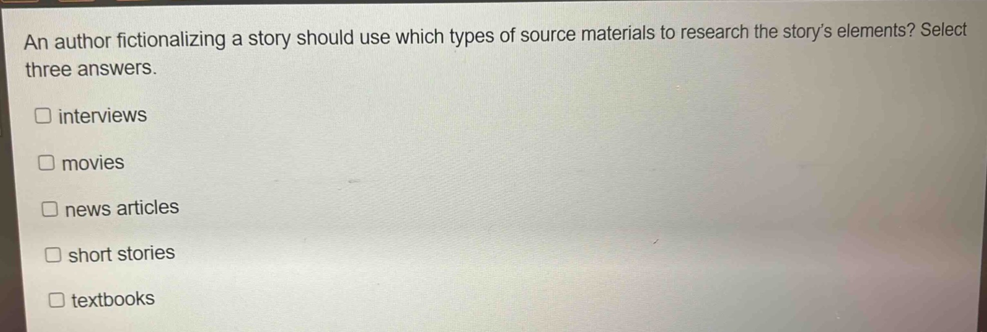 an author fictionalizing a story should use which types of source materials to research the story’s elements? select three answers.\n□ interviews\n□ movies\n□ news articles\n□ short stories\n□ textbooks