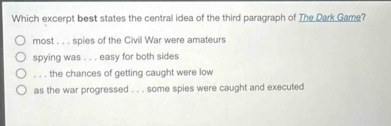 which excerpt best states the central idea of the third paragraph of the dark game?\nmost... spies of the civil war were amateurs\nspying was... easy for both sides\n... the chances of getting caught were low\nas the war progressed... some spies were caught and executed