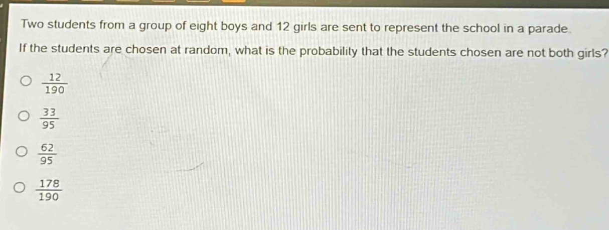 two students from a group of eight boys and 12 girls are sent to represent the school in a parade. if the students are chosen at random, what is the probability that the students chosen are not both girls?\n\\(\\frac{12}{190}\\)\n\\(\\frac{33}{95}\\)\n\\(\\frac{62}{95}\\)\n\\(\\frac{178}{190}\\)