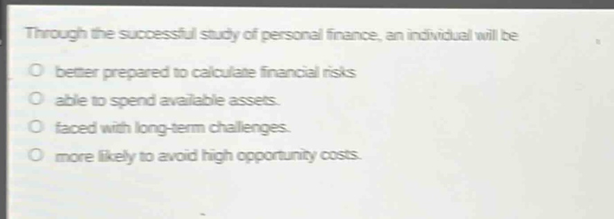 through the successful study of personal finance, an individual will be\no better prepared to calculate financial risks\no able to spend available assets.\no faced with long - term challenges.\no more likely to avoid high opportunity costs.