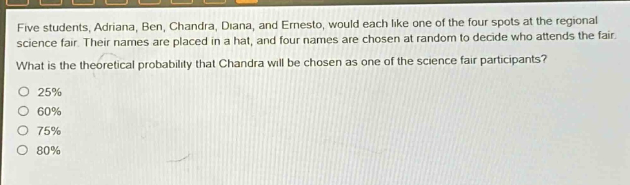 five students, adriana, ben, chandra, diana, and ernesto, would each like one of the four spots at the regional science fair. their names are placed in a hat, and four names are chosen at random to decide who attends the fair. what is the theoretical probability that chandra will be chosen as one of the science fair participants?\no 25%\no 60%\no 75%\no 80%