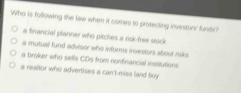 who is following the law when it comes to protecting investors funds?\n○ a financial planner who pitches a risk - free stock\n○ a mutual fund advisor who informs investors about risks\n○ a broker who sells cds from nonfinancial institutions\n○ a realtor who advertises a cant - miss land buy
