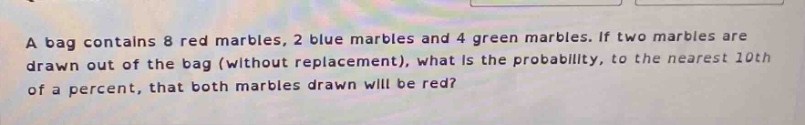a bag contains 8 red marbles, 2 blue marbles and 4 green marbles. if two marbles are drawn out of the bag (without replacement), what is the probability, to the nearest 10th of a percent, that both marbles drawn will be red?