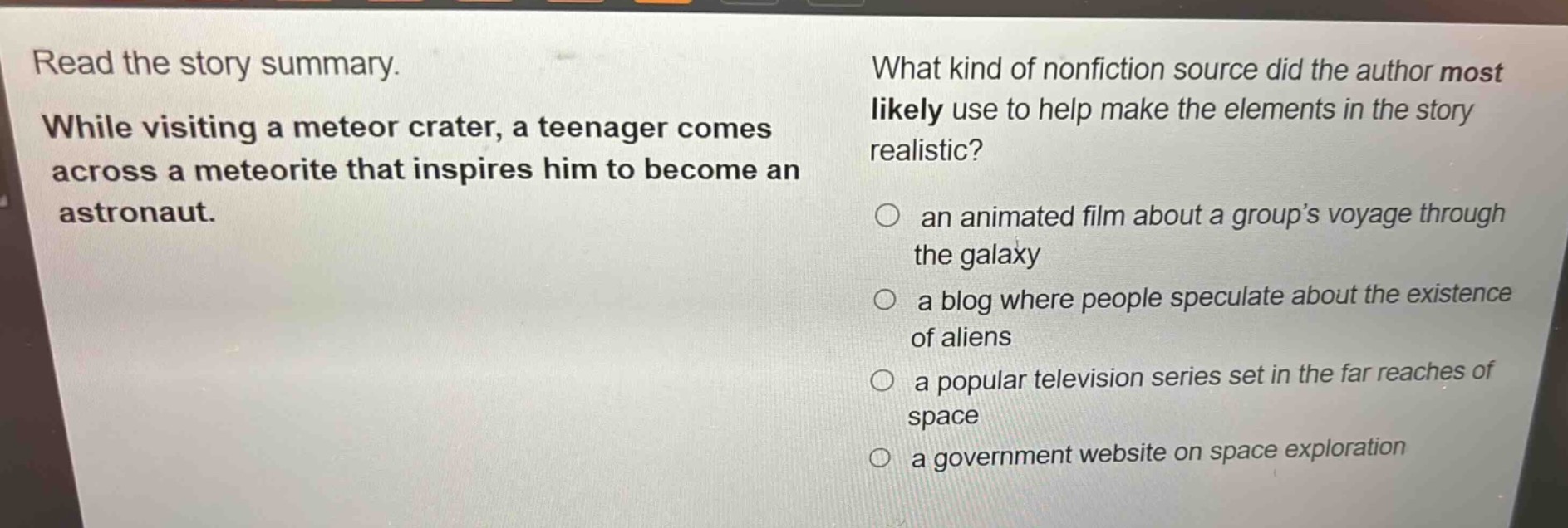 read the story summary. while visiting a meteor crater, a teenager comes across a meteorite that inspires him to become an astronaut. what kind of nonfiction source did the author most likely use to help make the elements in the story realistic? an animated film about a group’s voyage through the galaxy a blog where people speculate about the existence of aliens a popular television series set in the far reaches of space a government website on space exploration