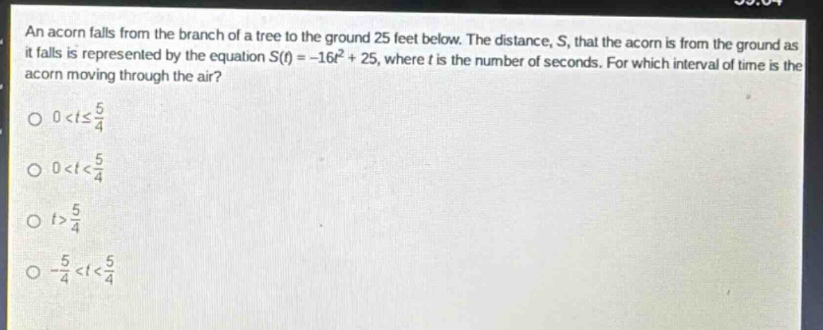 an acorn falls from the branch of a tree to the ground 25 feet below. the distance, s, that the acorn is from the ground as it falls is represented by the equation s(t)=-16t² + 25, where t is the number of seconds. for which interval of time is the acorn moving through the air?\n0 < t ≤ 5/4\n0 < t < 5/4\nt > 5/4\n-5/4 < t < 5/4