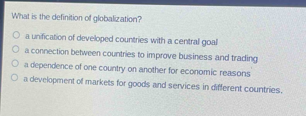 what is the definition of globalization?\n○ a unification of developed countries with a central goal\n○ a connection between countries to improve business and trading\n○ a dependence of one country on another for economic reasons\n○ a development of markets for goods and services in different countries.