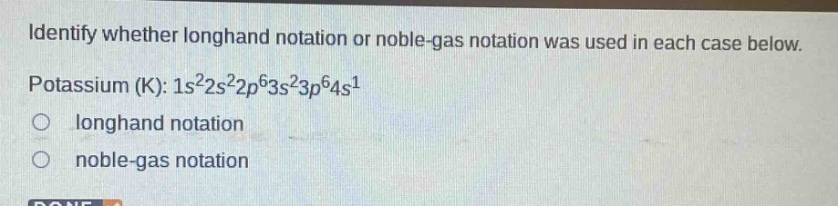 identify whether longhand notation or noble - gas notation was used in each case below. potassium (k): 1s²2s²2p⁶3s²3p⁶4s¹\nlonghand notation\nnoble - gas notation