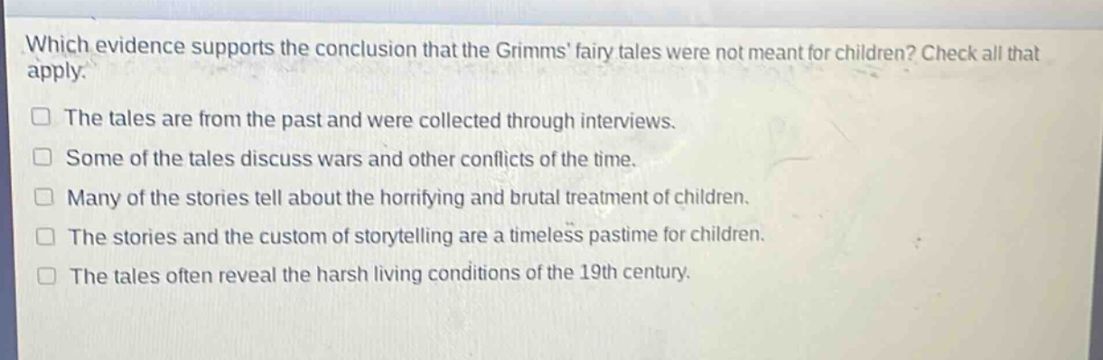 which evidence supports the conclusion that the grimms fairy tales were not meant for children? check all that apply.\nthe tales are from the past and were collected through interviews.\nsome of the tales discuss wars and other conflicts of the time.\nmany of the stories tell about the horrifying and brutal treatment of children.\nthe stories and the custom of storytelling are a timeless pastime for children.\nthe tales often reveal the harsh living conditions of the 19th century.