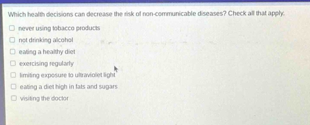which health decisions can decrease the risk of non - communicable diseases? check all that apply.\n□ never using tobacco products\n□ not drinking alcohol\n□ eating a healthy diet\n□ exercising regularly\n□ limiting exposure to ultraviolet light\n□ eating a diet high in fats and sugars\n□ visiting the doctor