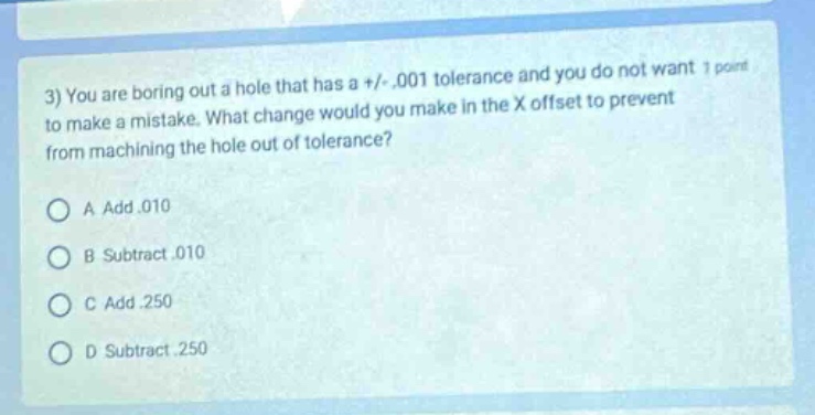 3) you are boring out a hole that has a +/-.001 tolerance and you do not want to make a mistake. what change would you make in the x offset to prevent from machining the hole out of tolerance?\na add.010\nb subtract.010\nc add.250\nd subtract.250