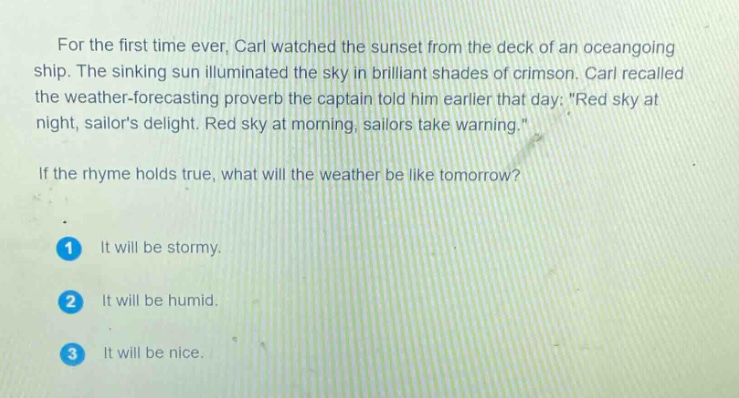 for the first time ever, carl watched the sunset from the deck of an oceangoing ship. the sinking sun illuminated the sky in brilliant shades of crimson. carl recalled the weather - forecasting proverb the captain told him earlier that day: \red sky at night, sailors delight. red sky at morning, sailors take warning.\ if the rhyme holds true, what will the weather be like tomorrow? 1 it will be stormy. 2 it will be humid. 3 it will be nice.