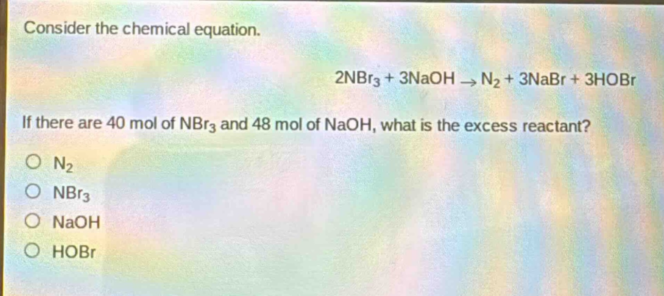 consider the chemical equation.\n2nbr₃ + 3naoh → n₂ + 3nabr + 3hobr\nif there are 40 mol of nbr₃ and 48 mol of naoh, what is the excess reactant?\no n₂\no nbr₃\no naoh\no hobr