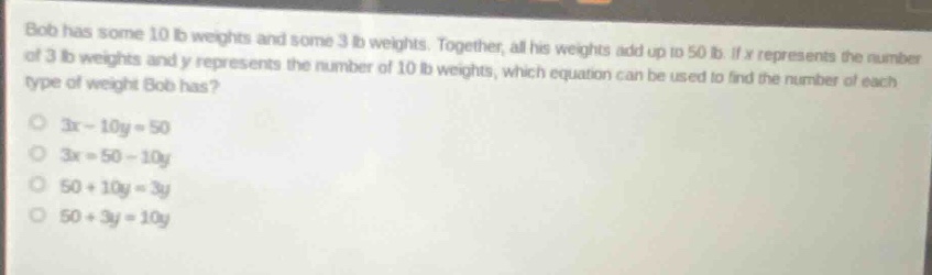 bob has some 10 lb weights and some 3 lb weights. together, all his weights add up to 50 lb. if x represents the number of 3 lb weights and y represents the number of 10 lb weights, which equation can be used to find the number of each type of weight bob has?\n3x - 10y = 50\n3x = 50 - 10y\n50 + 10y = 3y\n50 + 3y = 10y