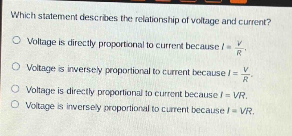 which statement describes the relationship of voltage and current?\no voltage is directly proportional to current because (i = \frac{v}{r}).\no voltage is inversely proportional to current because (i = \frac{v}{r}).\no voltage is directly proportional to current because (i = vr).\no voltage is inversely proportional to current because (i = vr).