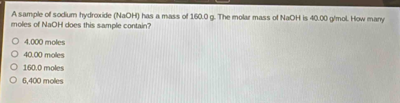 a sample of sodium hydroxide (naoh) has a mass of 160.0 g. the molar mass of naoh is 40.00 g/mol. how many moles of naoh does this sample contain?\no 4.000 moles\no 40.00 moles\no 160.0 moles\no 6,400 moles