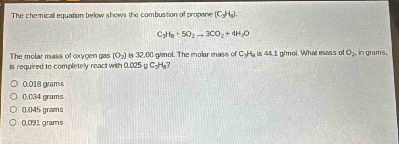 the chemical equation below shows the combustion of propane (c₃h₈). c₃h₈ + 5o₂ → 3co₂ + 4h₂o the molar mass of oxygen gas (o₂) is 32.00 g/mol. the molar mass of c₃h₈ is 44.1 g/mol. what mass of o₂, in grams, is required to completely react with 0.025 g c₃h₈? 0.018 grams 0.034 grams 0.045 grams 0.091 grams