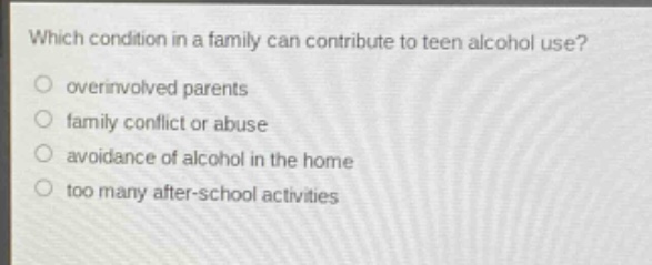which condition in a family can contribute to teen alcohol use?\n○ overinvolved parents\n○ family conflict or abuse\n○ avoidance of alcohol in the home\n○ too many after - school activities