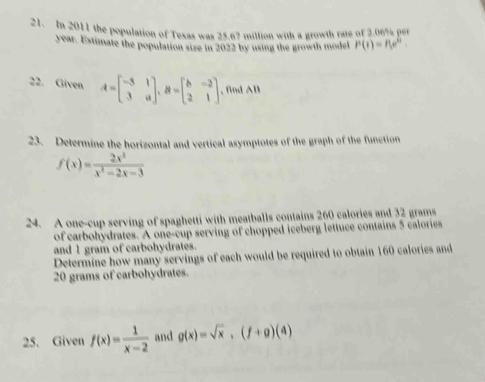 21. in 2011 the population of texas was 25.67 million with a growth rate of 2.06% per year. estimate the population size in 2022 by using the growth model (p(t)=p_0e^{rt}).\n22. given (a = \begin{bmatrix}-5&1\\3&4end{bmatrix}, b=\begin{bmatrix}6& - 2\\2&1end{bmatrix}), find (ab).\n23. determine the horizontal and vertical asymptotes of the graph of the function (f(x)=\frac{2x^{2}}{x^{2}-2x - 3}).\n24. a one - cup serving of spaghetti with meatballs contains 260 calories and 32 grams of carbohydrates. a one - cup serving of chopped iceberg lettuce contains 5 calories and 1 gram of carbohydrates. determine how many servings of each would be required to obtain 160 calories and 20 grams of carbohydrates.\n25. given (f(x)=\frac{1}{x - 2}) and (g(x)=sqrt{x}), ((f + g)(4))