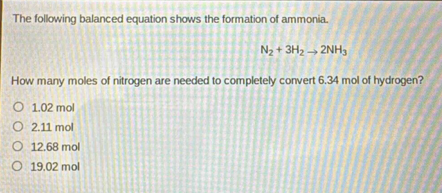 the following balanced equation shows the formation of ammonia. n₂ + 3h₂ → 2nh₃ how many moles of nitrogen are needed to completely convert 6.34 mol of hydrogen? 1.02 mol 2.11 mol 12.68 mol 19.02 mol