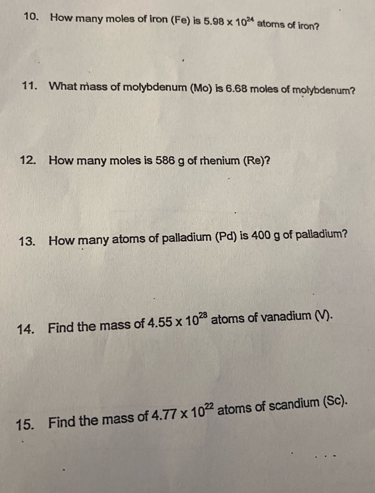 10. how many moles of iron (fe) is 5.98 x 10^24 atoms of iron?\n11. what mass of molybdenum (mo) is 6.68 moles of molybdenum?\n12. how many moles is 586 g of rhenium (re)?\n13. how many atoms of palladium (pd) is 400 g of palladium?\n14. find the mass of 4.55 x 10^28 atoms of vanadium (v).\n15. find the mass of 4.77 x 10^22 atoms of scandium (sc).