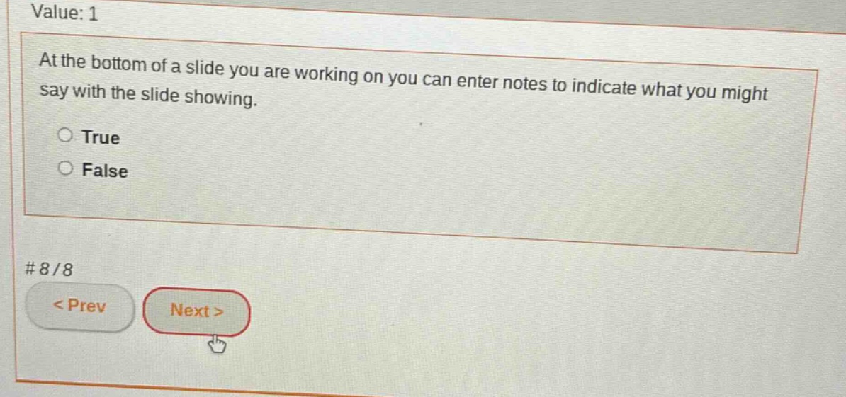 value: 1\nat the bottom of a slide you are working on you can enter notes to indicate what you might say with the slide showing.\n○ true\n○ false\n# 8/8\n< prev next >