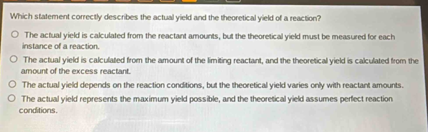 which statement correctly describes the actual yield and the theoretical yield of a reaction?\no the actual yield is calculated from the reactant amounts, but the theoretical yield must be measured for each instance of a reaction.\no the actual yield is calculated from the amount of the limiting reactant, and the theoretical yield is calculated from the amount of the excess reactant.\no the actual yield depends on the reaction conditions, but the theoretical yield varies only with reactant amounts.\no the actual yield represents the maximum yield possible, and the theoretical yield assumes perfect reaction conditions.
