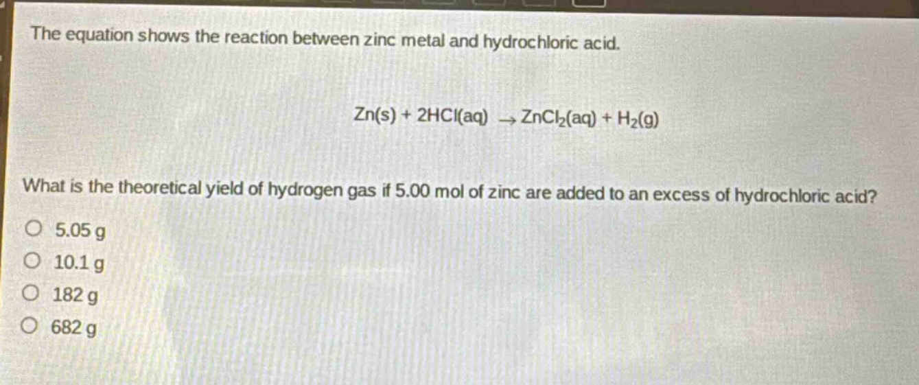 the equation shows the reaction between zinc metal and hydrochloric acid.\n\nzn(s) + 2hcl(aq) → zncl₂(aq) + h₂(g)\n\nwhat is the theoretical yield of hydrogen gas if 5.00 mol of zinc are added to an excess of hydrochloric acid?\no 5.05 g\no 10.1 g\no 182 g\no 682 g