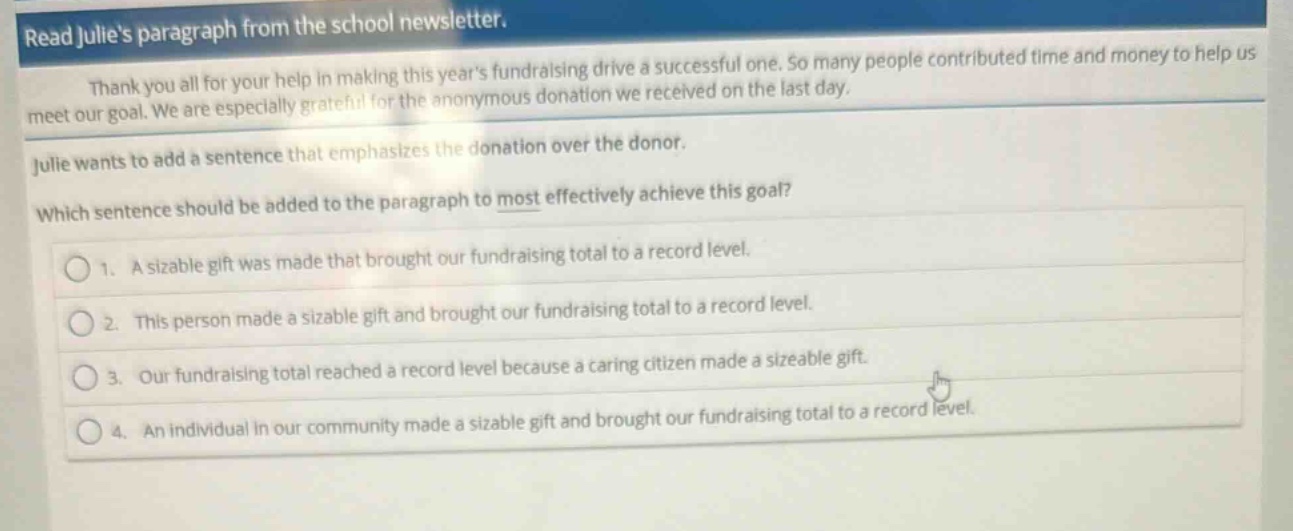 read julies paragraph from the school newsletter. thank you all for your help in making this years fundraising drive a successful one. so many people contributed time and money to help us meet our goal. we are especially grateful for the anonymous donation we received on the last day. julie wants to add a sentence that emphasizes the donation over the donor. which sentence should be added to the paragraph to most effectively achieve this goal? 1. a sizable gift was made that brought our fundraising total to a record level. 2. this person made a sizable gift and brought our fundraising total to a record level. 3. our fundraising total reached a record level because a caring citizen made a sizeable gift. 4. an individual in our community made a sizable gift and brought our fundraising total to a record level.