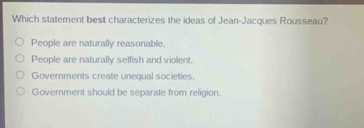 which statement best characterizes the ideas of jean - jacques rousseau?\npeople are naturally reasonable.\npeople are naturally selfish and violent.\ngovernments create unequal societies.\ngovernment should be separate from religion.