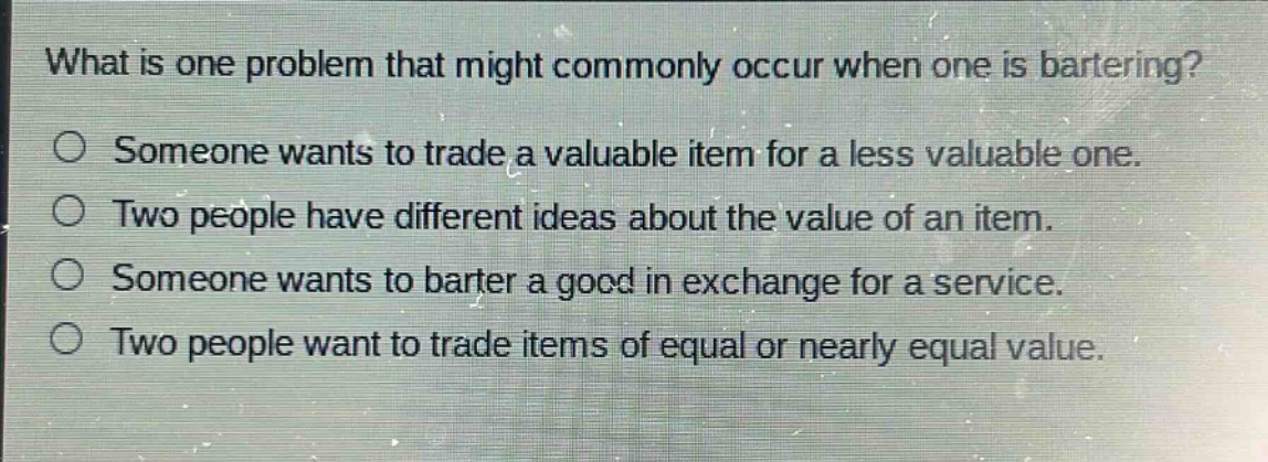 what is one problem that might commonly occur when one is bartering?\no someone wants to trade a valuable item for a less valuable one.\no two people have different ideas about the value of an item.\no someone wants to barter a good in exchange for a service.\no two people want to trade items of equal or nearly equal value.