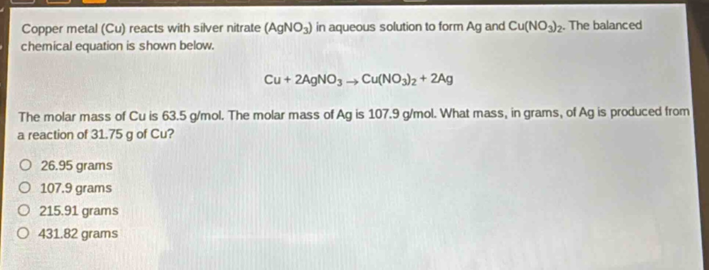 copper metal (cu) reacts with silver nitrate (agno₃) in aqueous solution to form ag and cu(no₃)₂. the balanced chemical equation is shown below.\ncu + 2agno₃ → cu(no₃)₂ + 2ag\nthe molar mass of cu is 63.5 g/mol. the molar mass of ag is 107.9 g/mol. what mass, in grams, of ag is produced from a reaction of 31.75 g of cu?\no 26.95 grams\no 107.9 grams\no 215.91 grams\no 431.82 grams