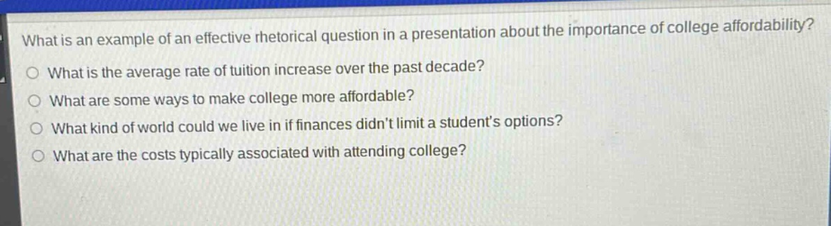 what is an example of an effective rhetorical question in a presentation about the importance of college affordability?\no what is the average rate of tuition increase over the past decade?\no what are some ways to make college more affordable?\no what kind of world could we live in if finances didnt limit a students options?\no what are the costs typically associated with attending college?