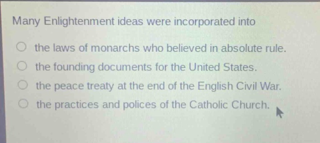 many enlightenment ideas were incorporated into\n○ the laws of monarchs who believed in absolute rule.\n○ the founding documents for the united states.\n○ the peace treaty at the end of the english civil war.\n○ the practices and polices of the catholic church.